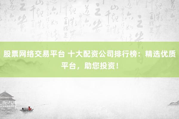 股票网络交易平台 十大配资公司排行榜：精选优质平台，助您投资！