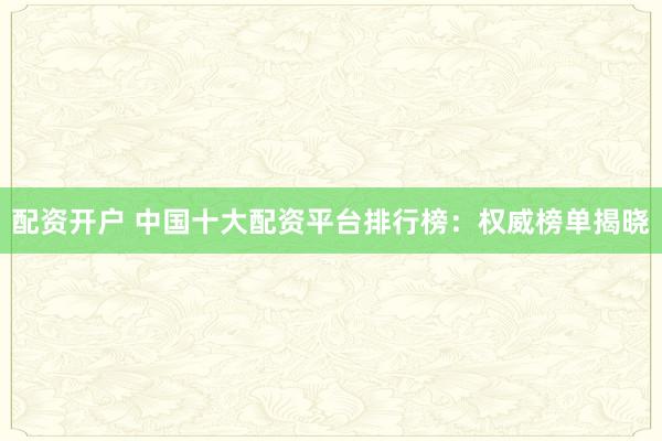 配资开户 中国十大配资平台排行榜：权威榜单揭晓