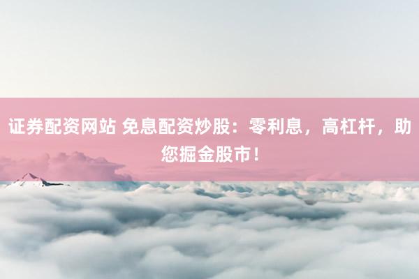 证券配资网站 免息配资炒股：零利息，高杠杆，助您掘金股市！