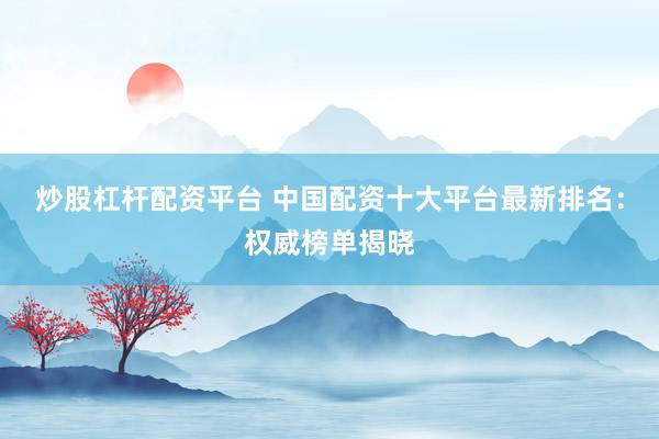 炒股杠杆配资平台 中国配资十大平台最新排名：权威榜单揭晓