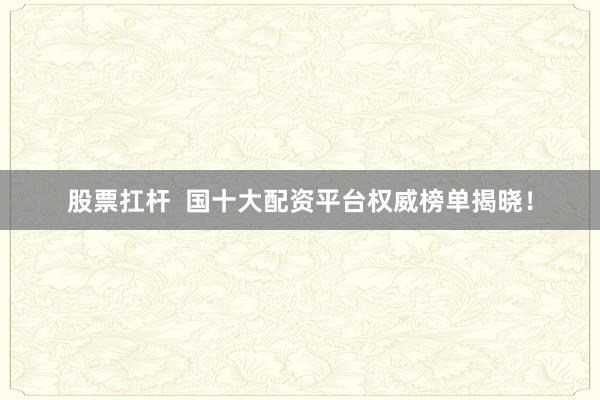 股票扛杆  国十大配资平台权威榜单揭晓！