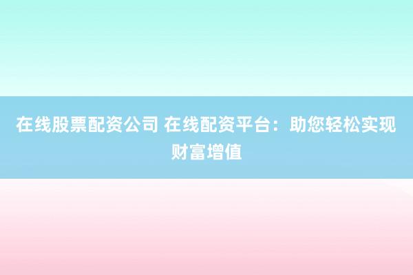 在线股票配资公司 在线配资平台：助您轻松实现财富增值