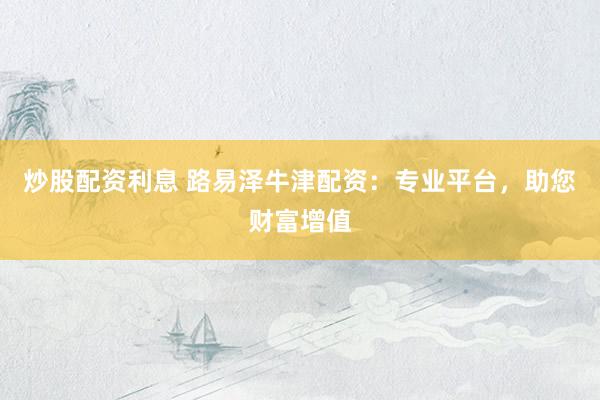炒股配资利息 路易泽牛津配资：专业平台，助您财富增值