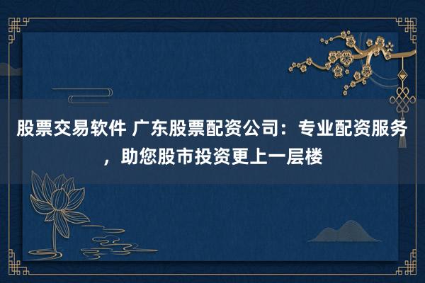股票交易软件 广东股票配资公司：专业配资服务，助您股市投资更上一层楼
