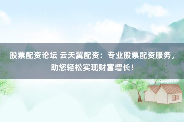 股票配资论坛 云天翼配资：专业股票配资服务，助您轻松实现财富增长！