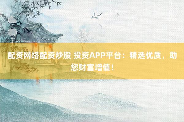 配资网络配资炒股 投资APP平台：精选优质，助您财富增值！