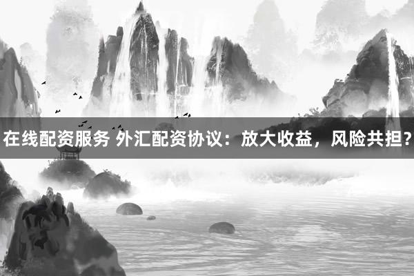 在线配资服务 外汇配资协议:放大收益,风险共担?