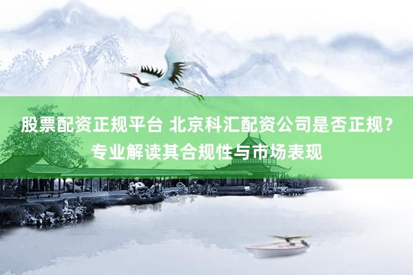 股票配资正规平台 北京科汇配资公司是否正规？专业解读其合规性与市场表现