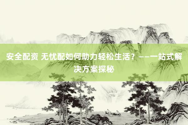 安全配资 无忧配如何助力轻松生活？——一站式解决方案探秘