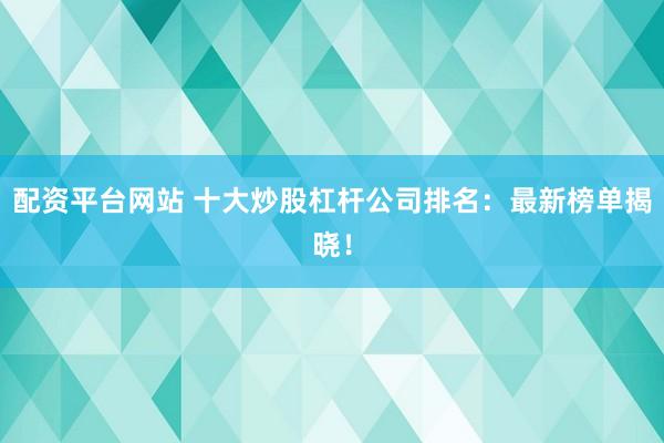 配资平台网站 十大炒股杠杆公司排名：最新榜单揭晓！
