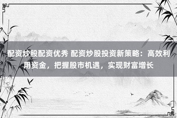 配资炒股配资优秀 配资炒股投资新策略：高效利用资金，把握股市机遇，实现财富增长