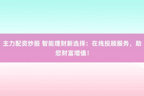 主力配资炒股 智能理财新选择：在线投顾服务，助您财富增值！