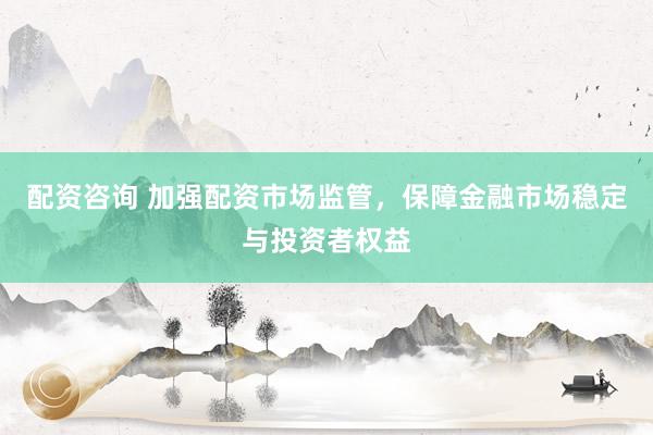 配资咨询 加强配资市场监管，保障金融市场稳定与投资者权益