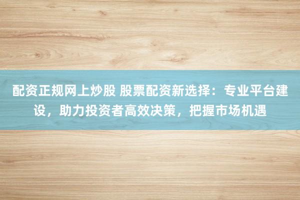 配资正规网上炒股 股票配资新选择：专业平台建设，助力投资者高效决策，把握市场机遇