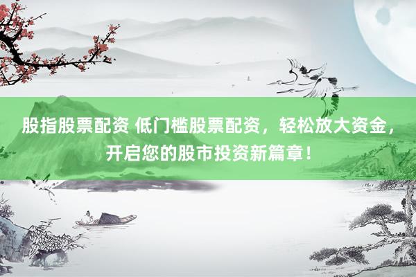 股指股票配资 低门槛股票配资，轻松放大资金，开启您的股市投资新篇章！