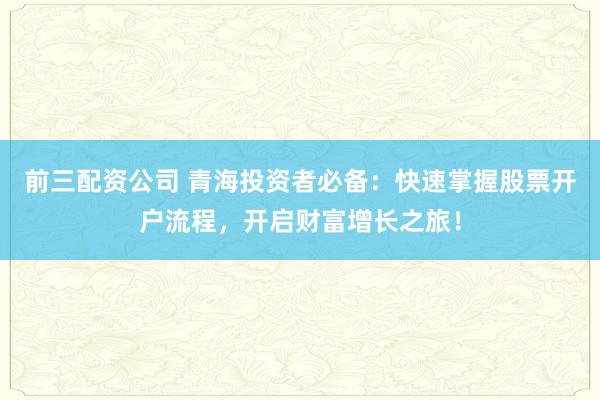 前三配资公司 青海投资者必备：快速掌握股票开户流程，开启财富增长之旅！