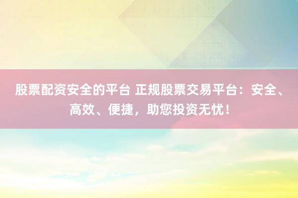 股票配资安全的平台 正规股票交易平台：安全、高效、便捷，助您投资无忧！