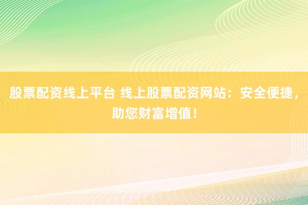 股票配资线上平台 线上股票配资网站：安全便捷，助您财富增值！