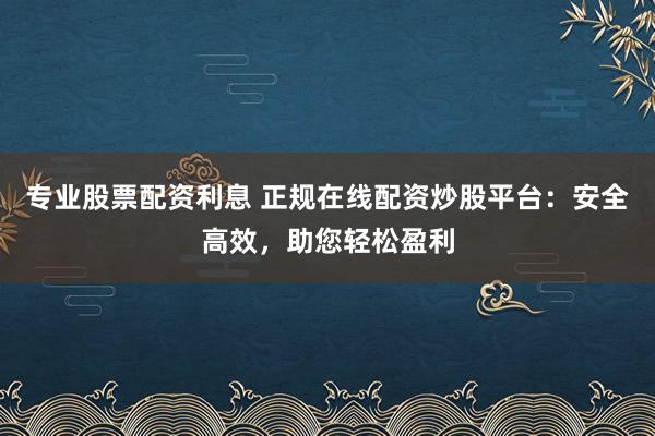 专业股票配资利息 正规在线配资炒股平台：安全高效，助您轻松盈利