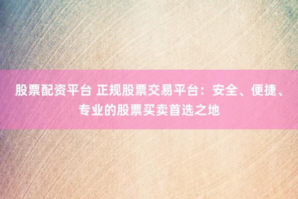 股票配资平台 正规股票交易平台：安全、便捷、专业的股票买卖首选之地
