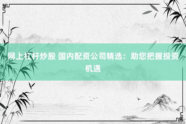 网上杠杆炒股 国内配资公司精选：助您把握投资机遇