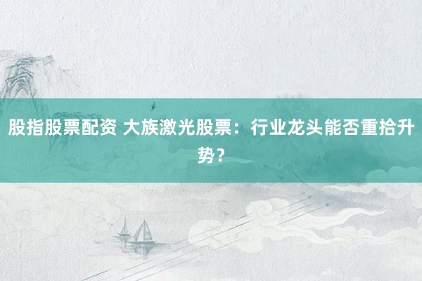 股指股票配资 大族激光股票：行业龙头能否重拾升势？