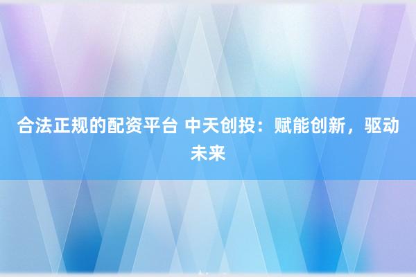 合法正规的配资平台 中天创投：赋能创新，驱动未来
