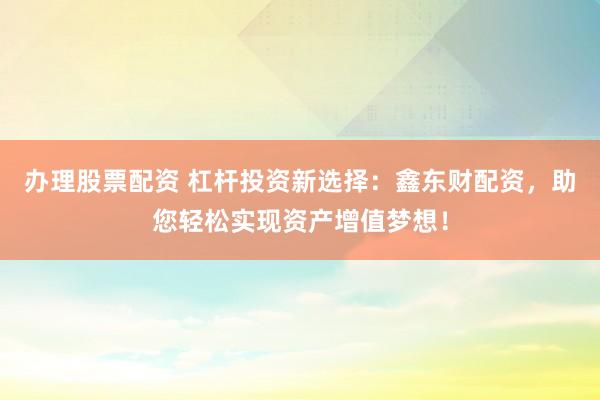 办理股票配资 杠杆投资新选择：鑫东财配资，助您轻松实现资产增值梦想！