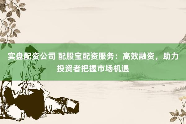 实盘配资公司 配股宝配资服务:高效融资,助力投资者把握市场机遇