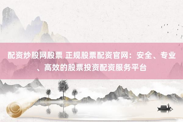 配资炒股网股票 正规股票配资官网：安全、专业、高效的股票投资配资服务平台