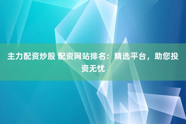 主力配资炒股 配资网站排名：精选平台，助您投资无忧
