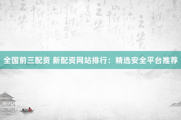 全国前三配资 新配资网站排行：精选安全平台推荐