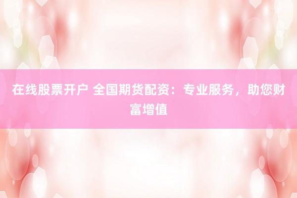 在线股票开户 全国期货配资：专业服务，助您财富增值