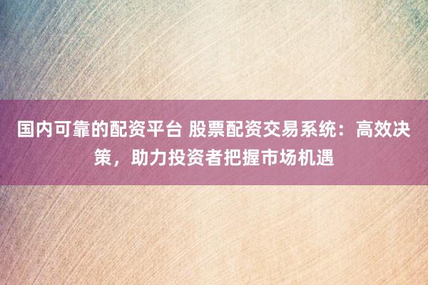 国内可靠的配资平台 股票配资交易系统：高效决策，助力投资者把握市场机遇