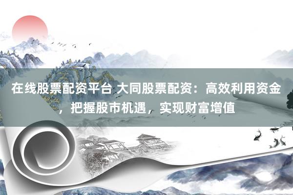 在线股票配资平台 大同股票配资:高效利用资金,把握股市机遇,实现财富增值