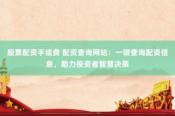 股票配资手续费 配资查询网站：一键查询配资信息，助力投资者智慧决策