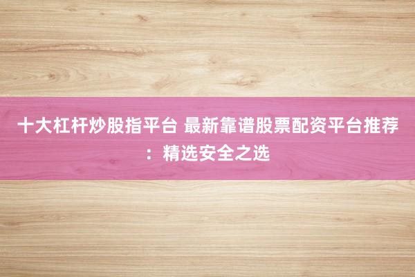 十大杠杆炒股指平台 最新靠谱股票配资平台推荐：精选安全之选
