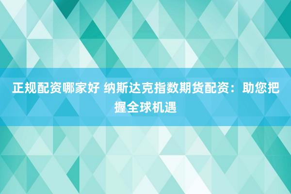 正规配资哪家好 纳斯达克指数期货配资：助您把握全球机遇