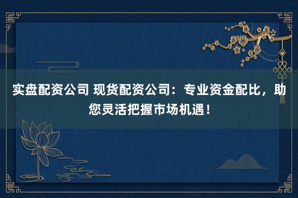 实盘配资公司 现货配资公司：专业资金配比，助您灵活把握市场机遇！