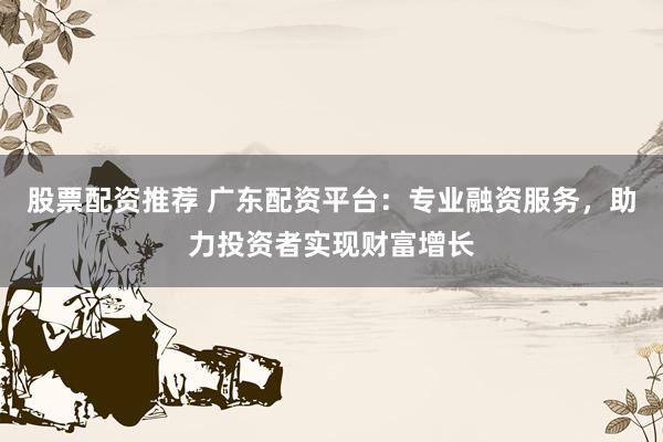 股票配资推荐 广东配资平台:专业融资服务,助力投资者实现财富增长